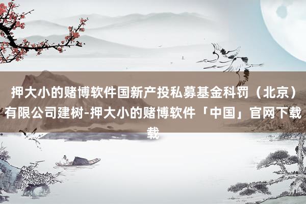 押大小的赌博软件国新产投私募基金科罚（北京）有限公司建树-押大小的赌博软件「中国」官网下载