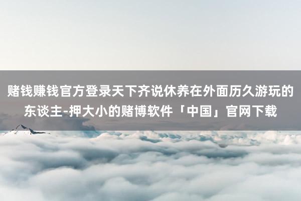 赌钱赚钱官方登录天下齐说休养在外面历久游玩的东谈主-押大小的赌博软件「中国」官网下载