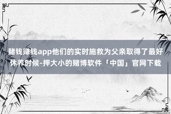 赌钱赚钱app他们的实时施救为父亲取得了最好休养时候-押大小的赌博软件「中国」官网下载
