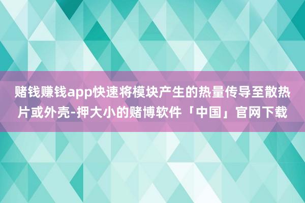 赌钱赚钱app快速将模块产生的热量传导至散热片或外壳-押大小的赌博软件「中国」官网下载