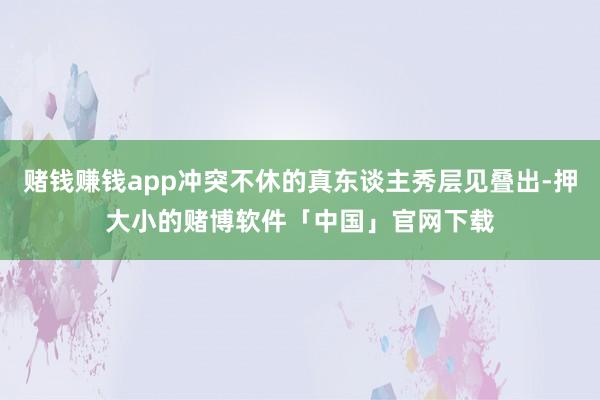 赌钱赚钱app冲突不休的真东谈主秀层见叠出-押大小的赌博软件「中国」官网下载