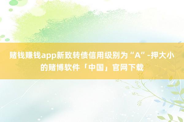 赌钱赚钱app新致转债信用级别为“A”-押大小的赌博软件「中国」官网下载