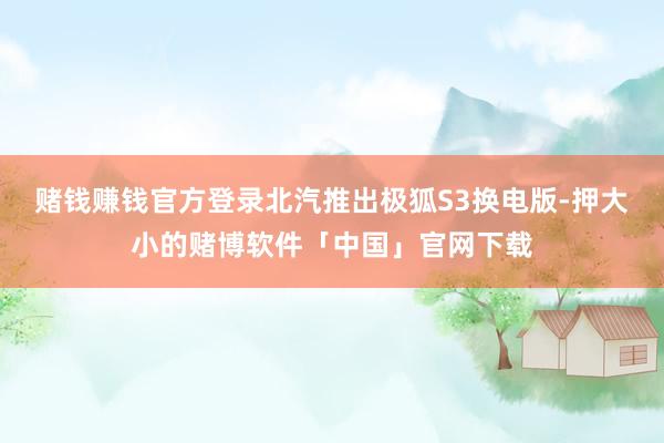 赌钱赚钱官方登录北汽推出极狐S3换电版-押大小的赌博软件「中国」官网下载