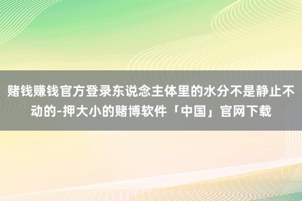 赌钱赚钱官方登录东说念主体里的水分不是静止不动的-押大小的赌博软件「中国」官网下载