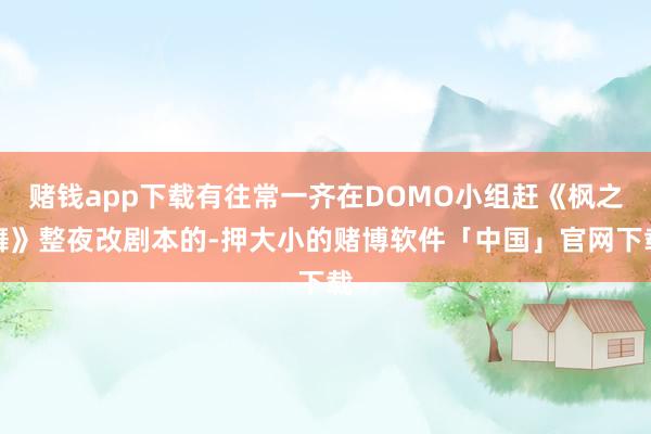 赌钱app下载有往常一齐在DOMO小组赶《枫之舞》整夜改剧本的-押大小的赌博软件「中国」官网下载