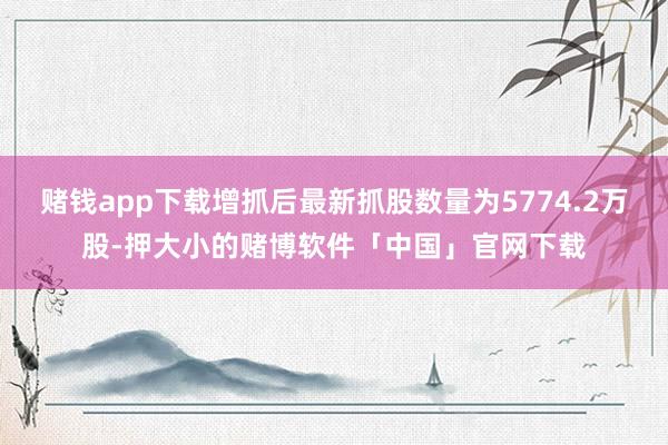 赌钱app下载增抓后最新抓股数量为5774.2万股-押大小的赌博软件「中国」官网下载