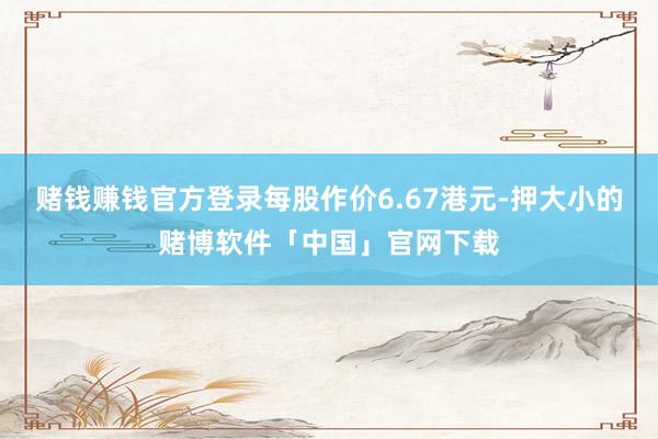 赌钱赚钱官方登录每股作价6.67港元-押大小的赌博软件「中国」官网下载