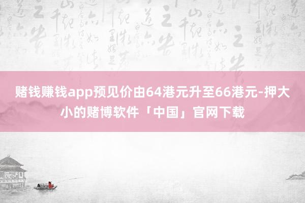 赌钱赚钱app预见价由64港元升至66港元-押大小的赌博软件「中国」官网下载