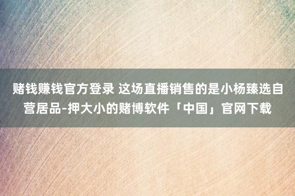 赌钱赚钱官方登录 这场直播销售的是小杨臻选自营居品-押大小的赌博软件「中国」官网下载
