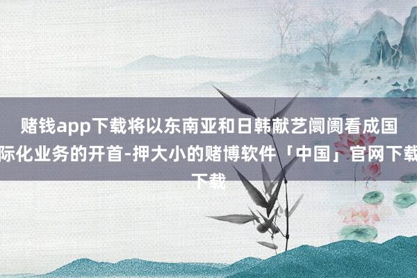 赌钱app下载将以东南亚和日韩献艺阛阓看成国际化业务的开首-押大小的赌博软件「中国」官网下载