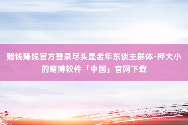赌钱赚钱官方登录尽头是老年东谈主群体-押大小的赌博软件「中国」官网下载