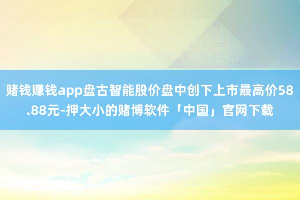 赌钱赚钱app盘古智能股价盘中创下上市最高价58.88元-押大小的赌博软件「中国」官网下载