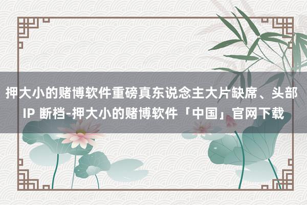 押大小的赌博软件重磅真东说念主大片缺席、头部 IP 断档-押大小的赌博软件「中国」官网下载