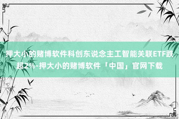 押大小的赌博软件科创东说念主工智能关联ETF跌超2%-押大小的赌博软件「中国」官网下载