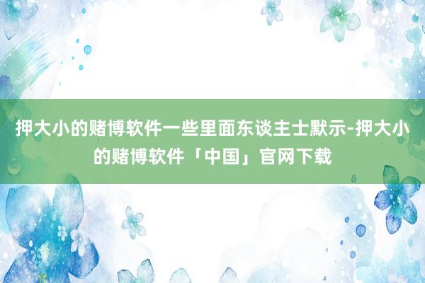 押大小的赌博软件一些里面东谈主士默示-押大小的赌博软件「中国」官网下载