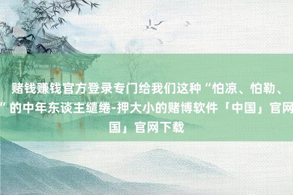 赌钱赚钱官方登录专门给我们这种“怕凉、怕勒、怕臭”的中年东谈主缱绻-押大小的赌博软件「中国」官网下载