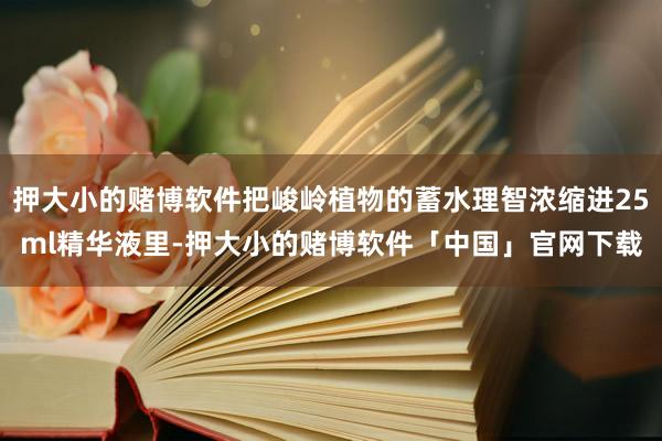押大小的赌博软件把峻岭植物的蓄水理智浓缩进25ml精华液里-押大小的赌博软件「中国」官网下载