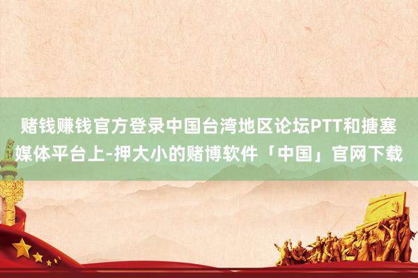 赌钱赚钱官方登录中国台湾地区论坛PTT和搪塞媒体平台上-押大小的赌博软件「中国」官网下载
