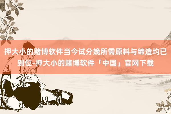 押大小的赌博软件当今试分娩所需原料与缔造均已到位-押大小的赌博软件「中国」官网下载