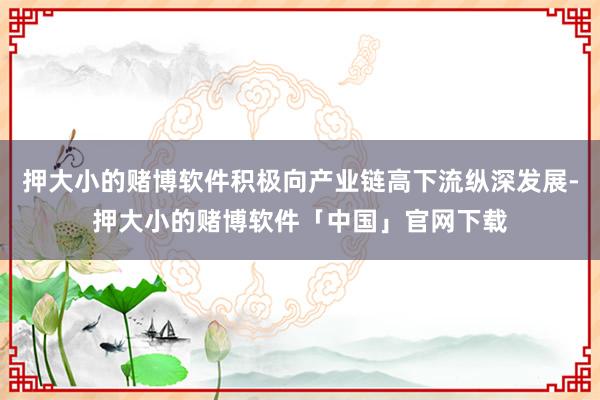 押大小的赌博软件积极向产业链高下流纵深发展-押大小的赌博软件「中国」官网下载