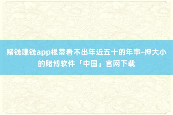 赌钱赚钱app根蒂看不出年近五十的年事-押大小的赌博软件「中国」官网下载