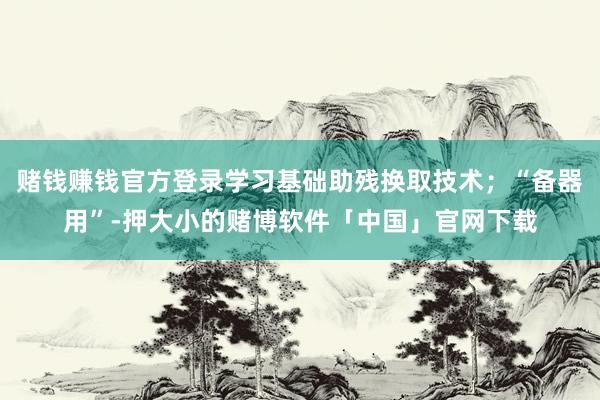 赌钱赚钱官方登录学习基础助残换取技术；“备器用”-押大小的赌博软件「中国」官网下载