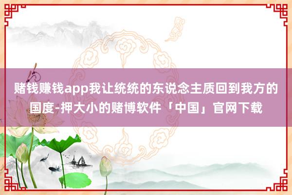 赌钱赚钱app我让统统的东说念主质回到我方的国度-押大小的赌博软件「中国」官网下载