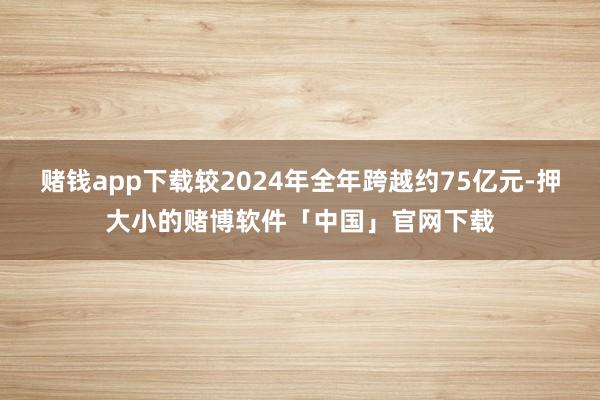 赌钱app下载较2024年全年跨越约75亿元-押大小的赌博软件「中国」官网下载