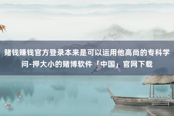 赌钱赚钱官方登录本来是可以运用他高尚的专科学问-押大小的赌博软件「中国」官网下载
