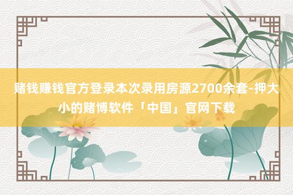 赌钱赚钱官方登录本次录用房源2700余套-押大小的赌博软件「中国」官网下载