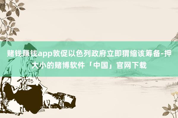 赌钱赚钱app敦促以色列政府立即猬缩该筹备-押大小的赌博软件「中国」官网下载