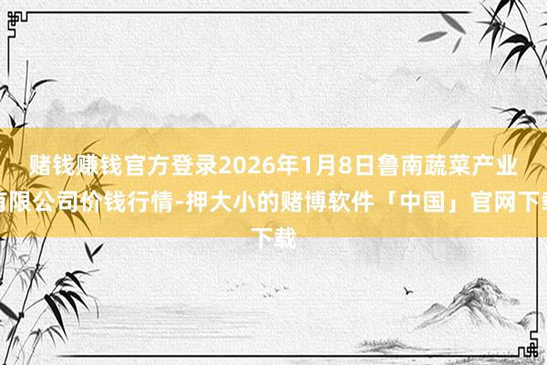赌钱赚钱官方登录2026年1月8日鲁南蔬菜产业有限公司价钱行情-押大小的赌博软件「中国」官网下载