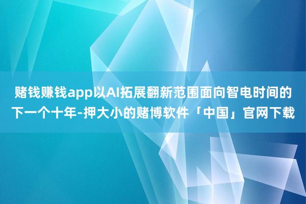 赌钱赚钱app以AI拓展翻新范围面向智电时间的下一个十年-押大小的赌博软件「中国」官网下载