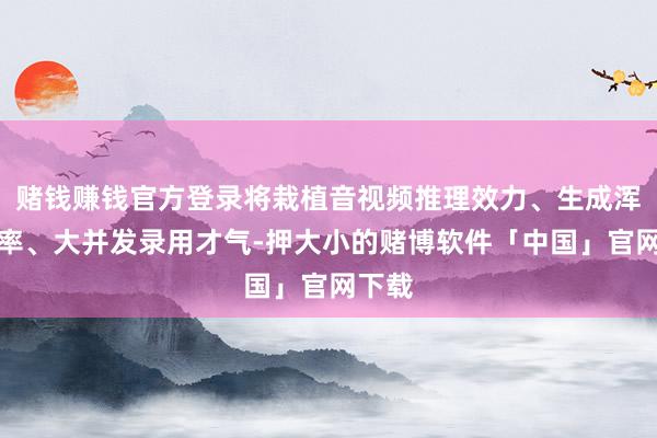 赌钱赚钱官方登录将栽植音视频推理效力、生成浑沌速率、大并发录用才气-押大小的赌博软件「中国」官网下载