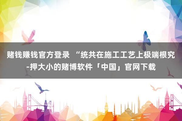 赌钱赚钱官方登录 “统共在施工工艺上极端根究-押大小的赌博软件「中国」官网下载