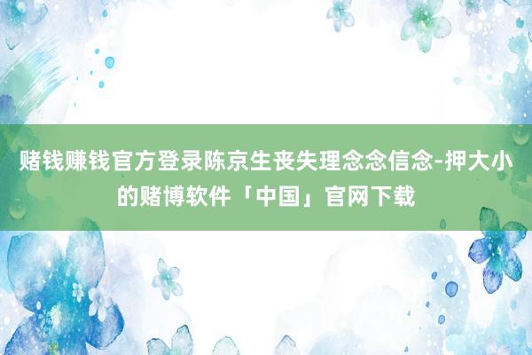 赌钱赚钱官方登录陈京生丧失理念念信念-押大小的赌博软件「中国」官网下载