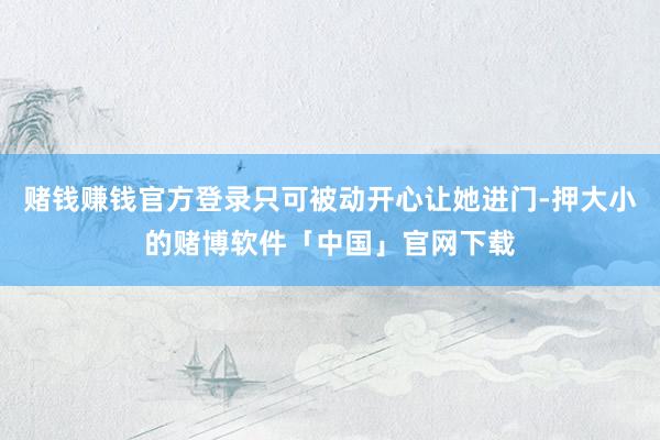 赌钱赚钱官方登录只可被动开心让她进门-押大小的赌博软件「中国」官网下载