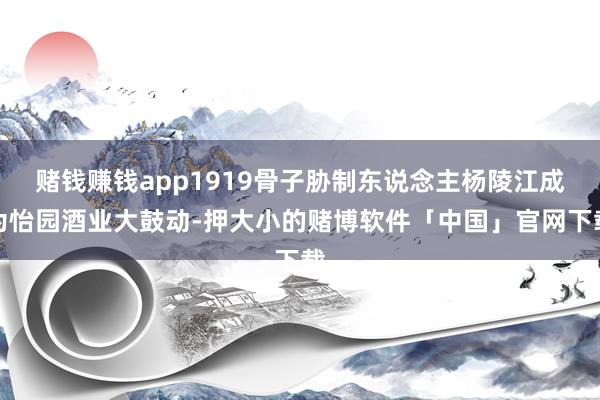 赌钱赚钱app1919骨子胁制东说念主杨陵江成为怡园酒业大鼓动-押大小的赌博软件「中国」官网下载
