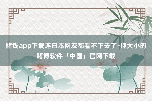 赌钱app下载连日本网友都看不下去了-押大小的赌博软件「中国」官网下载