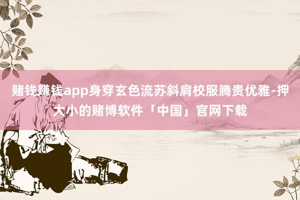 赌钱赚钱app身穿玄色流苏斜肩校服腾贵优雅-押大小的赌博软件「中国」官网下载
