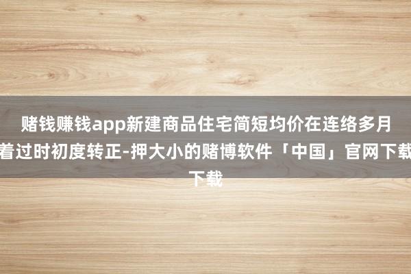 赌钱赚钱app新建商品住宅简短均价在连络多月着过时初度转正-押大小的赌博软件「中国」官网下载